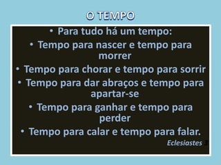 • Para tudo há um tempo:
• Tempo para nascer e tempo para
morrer
• Tempo para chorar e tempo para sorrir
• Tempo para dar abraços e tempo para
apartar-se
• Tempo para ganhar e tempo para
perder
• Tempo para calar e tempo para falar.
Eclesiastes 3
 