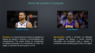 Nome das posições no basquete
Armador: é o responsável por armar as jogadas de
ataque da equipe e orientar a movimentação dos
companheiros. Faz papel similar ao quarterback
no futebol americano ou o levantador no vôlei. Em
inglês, é chamado de point guard, ou PG.
Stephen Curry
Ala-armador: auxilia o armador na definição
das jogadas de ataque e busca imprimir
velocidade nas transições para o ataque. É
conhecido como shooting guard (SG), em inglês.
Kobe Bryant
 
