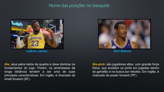 Nome das posições no basquete
Ala: atua pelos lados da quadra e deve dominar os
fundamentos do jogo. Porém, os arremessos de
longa distância tendem a ser uma de suas
principais características. Em inglês, é chamado de
small forward (SF).
LeBron James
Ala-pivô: são jogadores altos, com grande força
física, que auxiliam os pivôs em jogadas dentro
do garrafão e na busca por rebotes. Em inglês, é
chamado de power forward (PF).
Karl Malone
 