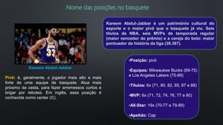 Nome das posições no basquete
Pivô: é, geralmente, o jogador mais alto e mais
forte de uma equipe de basquete. Atua mais
próximo da cesta, para fazer arremessos curtos e
brigar por rebotes. Em inglês, essa posição é
conhecida como center (C).
Kareem Abdul-Jabbar
•Posição: pivô
•Equipes: Mikwaukee Bucks (69-75)
e Los Angeles Lakers (75-89)
•Títulos: 6x (71, 80, 82, 85, 87 e 88)
•MVP: 6x (71, 72, 74, 76, 77 e 80)
•All-Star: 19x (70-77 e 79-89)
•Apelido: Cap
Kareem Abdul-Jabbar é um patrimônio cultural do
esporte e o maior pivô que o basquete já viu. Seis
títulos de NBA, seis MVPs de temporada regular
(maior vencedor do prêmio) e a cereja do bolo: maior
pontuador da história da liga (38.387).
 