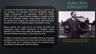 QUEM CRIOU
O BASQUETE?
O inventor do basquete foi o canadense James Naismith. Ele
era professor de educação física do Springfield College,
colégio internacional da Associação Cristã de Moços
(ACM). Em 1891, James Naismith recebeu a missão do então
diretor do Springfield College, Luther Halsey Gullick, de criar
um esporte que pudesse ser praticado em locais fechados,
durante o inverno de Massachussets, nos Estados Unidos.
Nesse período, por conta do frio, os alunos da ACM não
conseguiam jogar futebol americano ou beisebol. James
Naismith usou então duas cestas de pêssego e as posicionou
nas extremidades da quadra, a 3,05 metros do chão.
O objetivo do esporte criado era simplesmente que as equipes
acertassem a bola dentro das cestas. Naismith ainda elaborou
13 regras para que o basquete pudesse ser praticado pelos
estudantes da Associação Cristã de Moços.
O professor canadense James Naismith
foi o inventor do basquete, em 1891
 