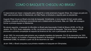 COMO O BASQUETE CHEGOU AO BRASIL?
O responsável por trazer o basquete para o Brasil foi o norte-americano Augusto Shaw. Ele chegou ao país em
1894, para lecionar artes no Mackenzie, em São Paulo, e introduziu o esporte para os estudantes.
Augusto Shaw trouxe ao Brasil uma bola de basquete. Inicialmente, o novo esporte foi bem aceito pelas
mulheres, enquanto enfrentava concorrência com o futebol entre os homens. Mas, em 1896, ele conseguiu
formar a primeira equipe no Mackenzie.
No século seguinte, o basquete foi difundido no Brasil pela Associação Cristã de Moços (ACM), do Rio de
Janeiro. Em 1912, foram realizados, no Rio, os primeiros torneios de basquete. Três anos depois, a ACM
promoveu a primeira competição do esporte da América do Sul, com a participação de seis times.
Já em 1922, foi convocada pela primeira vez a seleção brasileira de basquete. Em 25 de dezembro de 1933,
no Rio de Janeiro, foi fundada a Federação Brasileira de Basketball. O nome atual, Confederação Brasileira de
Basketball (CBB), foi adotado a partir de 26 de dezembro de 1941.
Já em 1948, o Brasil conquistou sua primeira medalha no basquete em Olimpíadas.
 