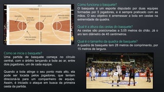 Como funciona o basquete?
O basquete é um esporte disputado por duas equipes
formadas por 5 jogadores, e é sempre praticado com as
mãos. O seu objetivo é arremessar a bola em cestas na
extremidade da quadra.
Qual é a altura das cestas do basquete?
As cestas são posicionadas a 3,05 metros do chão. Já o
aro tem diâmetro de 45 centímetros.
Qual é o tamanho da quadra de basquete?
A quadra de basquete tem 28 metros de comprimento, por
15 metros de largura.
Como se inicia o basquete?
Uma partida de basquete começa no círculo
central, com o árbitro lançando a bola ao ar, entre
dois jogadores, um de cada equipe.
Quando a bola atinge o seu ponto mais alto, ela
pode ser tocada pelos jogadores, que tentam
direcioná-la para um companheiro de equipe.
Assim, é iniciado o ataque em busca da primeira
cesta da partida.
 