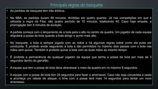 • As partidas de basquete têm três árbitros.
• Na NBA, as partidas duram 48 minutos, divididas em quatro quartos. Já nas competições em que é
utilizada a regra da Fiba, são quatro período de 10 minutos, totalizando 40. Caso haja empate, a
prorrogação tem 5 minutos de duração.
• A partida começa com o lançamento de a bola para o alto no centro da quadra. Um jogador de cada equipe
disputará a posse de bola quando a bola atingir o ponto mais alto.
• No basquete, a bola é sempre jogada com as mãos e há algumas regras sobre como ela pode ser
conduzida. É proibido andar segurando a bola e são permitidos no máximo dois passes com a bola nas
mãos sem quicar. Também é proibido quicar a bola com as duas mãos ao mesmo tempo.
• É proibida a permanência de qualquer jogador da equipe que tenha a posse da bola por mais de 3
segundos dentro do garrafão.
• A equipe que tem a posse de bola deve atravessar o meio da quadra em no máximo 8 segundos.
• A equipe com a posse de bola tem 24 segundos para fazer o arremesso. Caso não seja convertida a cesta
e aconteça um rebote de ataque, o time com a posse terá mais 14 segundos para tentar um novo
arremesso.
Principais regras do basquete
 
