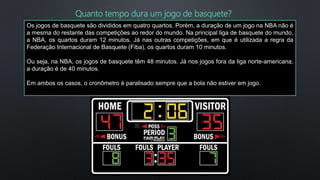 Os jogos de basquete são divididos em quatro quartos. Porém, a duração de um jogo na NBA não é
a mesma do restante das competições ao redor do mundo. Na principal liga de basquete do mundo,
a NBA, os quartos duram 12 minutos. Já nas outras competições, em que é utilizada a regra da
Federação Internacional de Basquete (Fiba), os quartos duram 10 minutos.
Ou seja, na NBA, os jogos de basquete têm 48 minutos. Já nos jogos fora da liga norte-americana,
a duração é de 40 minutos.
Em ambos os casos, o cronômetro é paralisado sempre que a bola não estiver em jogo.
Quanto tempo dura um jogo de basquete?
 