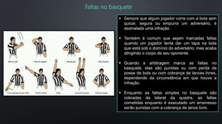  Sempre que algum jogador corre com a bola sem
quicar, segura ou empurra um adversário, é
assinalada uma infração.
 Também é comum que sejam marcadas faltas
quando um jogador tenta dar um tapa na bola
que está sob o domínio do adversário, mas acaba
atingindo o corpo de seu oponente.
 Quando a arbitragem marca as faltas no
basquete, elas são punidas ou com perda da
posse de bola ou com cobrança de lances livres,
dependendo da circunstância em que houve a
infração.
 Enquanto as faltas simples no basquete são
cobradas da lateral da quadra, as faltas
cometidas enquanto é executado um arremesso
serão punidas com a cobrança de lance livre.
Faltas no basquete
 