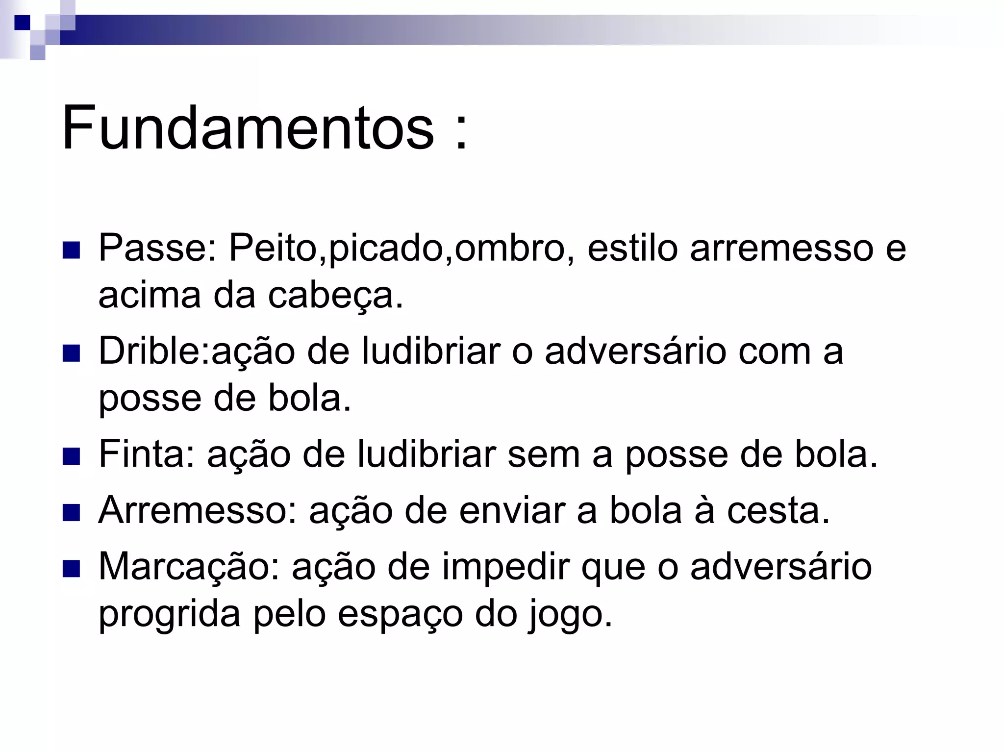 Fundamentos :
 Passe: Peito,picado,ombro, estilo arremesso e
acima da cabeça.
 Drible:ação de ludibriar o adversário com a
posse de bola.
 Finta: ação de ludibriar sem a posse de bola.
 Arremesso: ação de enviar a bola à cesta.
 Marcação: ação de impedir que o adversário
progrida pelo espaço do jogo.
 