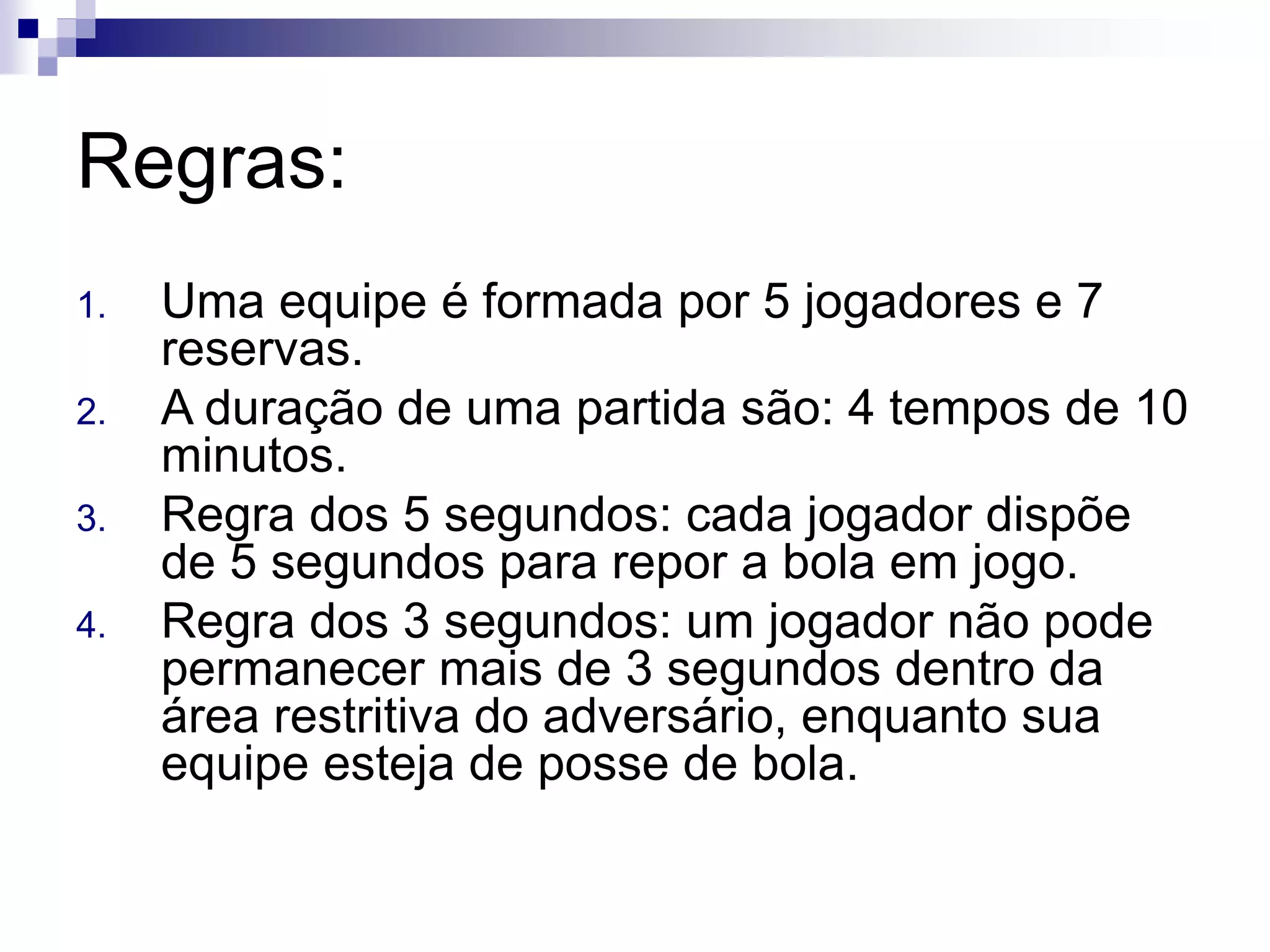 Regras:
1. Uma equipe é formada por 5 jogadores e 7
reservas.
2. A duração de uma partida são: 4 tempos de 10
minutos.
3. Regra dos 5 segundos: cada jogador dispõe
de 5 segundos para repor a bola em jogo.
4. Regra dos 3 segundos: um jogador não pode
permanecer mais de 3 segundos dentro da
área restritiva do adversário, enquanto sua
equipe esteja de posse de bola.
 