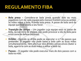 

Bola presa – Considera-se bola presa quando dois ou mais
jogadores (um de cada equipa pelo menos) tiverem uma ou ambas
as mãos sobre a bola, ficando esta presa. A posse de bola será da
equipe que tiver a seta a seu favor.



Transição de campo – Um jogador cuja equipe está na posse de
bola, na sua zona de ataque, não pode provocar a ida da bola para
a sua zona de defesa (retorno).



Dribles - Quando se dribla pode-se executar o n.º de passos que
pretender. O jogador não pode bater a bola com as duas mãos
simultaneamente, nem efectuar dois dribles consecutivos (bater a
bola, agarrá-la com as duas mãos e voltar a batê-la).



Passos – O jogador não pode executar mais de dois passos com a
bola na mão.

 