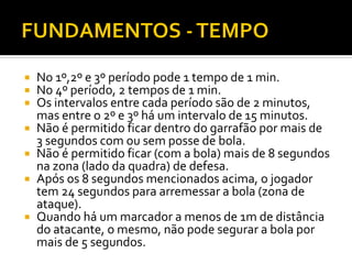 








No 1º,2º e 3º período pode 1 tempo de 1 min.
No 4º período, 2 tempos de 1 min.
Os intervalos entre cada período são de 2 minutos,
mas entre o 2º e 3º há um intervalo de 15 minutos.
Não é permitido ficar dentro do garrafão por mais de
3 segundos com ou sem posse de bola.
Não é permitido ficar (com a bola) mais de 8 segundos
na zona (lado da quadra) de defesa.
Após os 8 segundos mencionados acima, o jogador
tem 24 segundos para arremessar a bola (zona de
ataque).
Quando há um marcador a menos de 1m de distância
do atacante, o mesmo, não pode segurar a bola por
mais de 5 segundos.

 