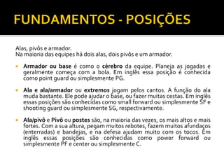 Alas, pivôs e armador.
Na maioria das equipes há dois alas, dois pivôs e um armador.


Armador ou base é como o cérebro da equipe. Planeja as jogadas e
geralmente começa com a bola. Em inglês essa posição é conhecida
como point guard ou simplesmente PG.



Ala e ala/armador ou extremos jogam pelos cantos. A função do ala
muda bastante. Ele pode ajudar o base, ou fazer muitas cestas. Em inglês
essas posições são conhecidas como small forward ou simplesmente SF e
shooting guard ou simplesmente SG, respectivamente.



Ala/pivô e Pivô ou postes são, na maioria das vezes, os mais altos e mais
fortes. Com a sua altura, pegam muitos rebotes, fazem muitos afundaços
(enterradas) e bandejas, e na defesa ajudam muito com os tocos. Em
inglês essas posições são conhecidas como power forward ou
simplesmente PF e center ou simplesmente C.

 