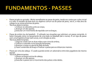 

o



o


o

Passe picado ou quicado - Muito semelhante ao passe de peito, tendo em conta que o alvo inicial
é o solo; O ressalto da bola terá um objetivo comum ao do passe de peito, isto é, a mão alvo do
colega ou as zonas próximas do peito.
Técnicas determinantes:
1.Colocar os cotovelos junto ao corpo;
2.Avançar um dos apoios;
3.Executar um movimento de repulsão com os braços.
Passe de ombro (ou de basebol) - É utilizado nas situações que solicitam um passe comprido. A
bola é lançada como no lançamento de uma bola no baseball (daí o nome). É um tipo de passe
com uma trajetória linear (sem arco), e em direção ao alvo.
Técnicas determinantes:
1.Segurar a bola com as duas mãos e por cima do ombro;
2.Colocar o cotovelo numa posição levantada;
3.Avançar o corpo e a perna do lado da bola;
4.Fazer a extensão do braço e finalizar o passe para as distancias maiores.
Passe por cima da cabeça - É usado quando existe um adversário entre dois jogadores da mesma
equipe.
Técnicas determinantes:
1.Elevar os braços acima da cabeça;
2.Avançar um dos apoios;
3.Executar o passe com o movimento dos pulsos e dos dedos.

 