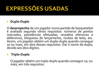 

Duplo-Duplo

O desempenho de um jogador numa partida de basquetebol
é avaliado segundo vários requisitos: números de pontos
marcados, assistências efetuadas, ressaltos ofensivos e
defensivos, bloqueios de lançamento, roubos de bola, etc.
Assim, um jogador obtém um duplo-duplo quando consegue
10 ou mais, em dois desses requisitos. Daí o nome de duplo,
devido aos dois dígitos.


Triplo-Duplo
O jogador obtém um triplo-duplo quando conseguir 10, ou
mais, em três requisitos.

 