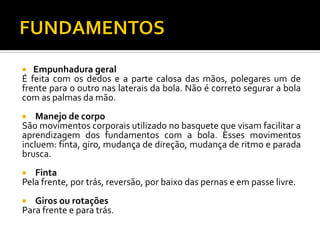 Empunhadura geral
É feita com os dedos e a parte calosa das mãos, polegares um de
frente para o outro nas laterais da bola. Não é correto segurar a bola
com as palmas da mão.


Manejo de corpo
São movimentos corporais utilizado no basquete que visam facilitar a
aprendizagem dos fundamentos com a bola. Esses movimentos
incluem: finta, giro, mudança de direção, mudança de ritmo e parada
brusca.


Finta
Pela frente, por trás, reversão, por baixo das pernas e em passe livre.


Giros ou rotações
Para frente e para trás.


 