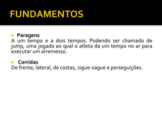 Paragens
A um tempo e a dois tempos. Podendo ser chamado de
jump, uma jogada ao qual o atleta da um tempo no ar para
executar um arremesso.


Corridas
De frente, lateral, de costas, zigue-zague e perseguições.


 