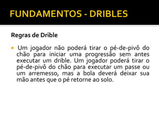 Regras de Drible


Um jogador não poderá tirar o pé-de-pivô do
chão para iniciar uma progressão sem antes
executar um drible. Um jogador poderá tirar o
pé-de-pivô do chão para executar um passe ou
um arremesso, mas a bola deverá deixar sua
mão antes que o pé retorne ao solo.

 