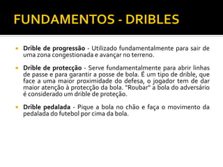 

Drible de progressão - Utilizado fundamentalmente para sair de
uma zona congestionada e avançar no terreno.



Drible de protecção - Serve fundamentalmente para abrir linhas
de passe e para garantir a posse de bola. É um tipo de drible, que
face a uma maior proximidade do defesa, o jogador tem de dar
maior atenção à protecção da bola. "Roubar" a bola do adversário
é considerado um drible de proteção.



Drible pedalada - Pique a bola no chão e faça o movimento da
pedalada do futebol por cima da bola.

 