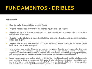 Observações


O pé-de-pivô é determinado da seguinte forma:



Jogador recebe a bola com um dos pés no chão: Aquele pé é o pé-de-pivô.



Jogador recebe a bola com os dois pés no chão: Quando retirar um dos pés, o outro será
considerado pé-de-pivô.



Jogador recebe a bola no ar e um dos pés toca o solo antes do outro: o pé que primeiro toca o
solo é o pé-de-pivô.



Jogador recebe a bola no ar e cai com os dois pés ao mesmo tempo: Quando retirar um dos pés, o
outro será considerado pé-de-pivô.



Um jogador que esteja driblando ou receba um passe durante uma progressão (ou seja,
correndo), pode executar dois tempos rítmicos e, a seguir, arremessar ou passar a bola; isso não
significa necessariamente dois passos (como é mais comumente executado), pois o jogador pode,
por exemplo, executar dois saltos consecutivos; desde que mantenha o mesmo ritmo.



Mas o esquema dos passos não é a única restrição. Você também não pode: driblar a bola, pegá-la
com as mãos e driblá-la novamente; Não pode driblar a bola com ambas as mãos; Não pode
apoiar a bola por baixo, ou seja, conduzir a bola levando a mão sob a bola. Todos estes aspectos
são considerados drible ilegal e tem a mesma penalidade da caminhada.

 