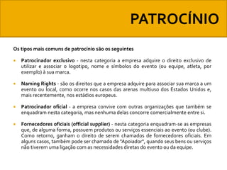 Os tipos mais comuns de patrocínio são os seguintes


Patrocinador exclusivo - nesta categoria a empresa adquire o direito exclusivo de
utilizar e associar o logotipo, nome e símbolos do evento (ou equipe, atleta, por
exemplo) à sua marca.



Naming Rights - são os direitos que a empresa adquire para associar sua marca a um
evento ou local, como ocorre nos casos das arenas multiuso dos Estados Unidos e,
mais recentemente, nos estádios europeus.



Patrocinador oficial - a empresa convive com outras organizações que também se
enquadram nesta categoria, mas nenhuma delas concorre comercialmente entre si.



Fornecedores oficiais (official supplier) - nesta categoria enquadram-se as empresas
que, de alguma forma, possuem produtos ou serviços essenciais ao evento (ou clube).
Como retorno, ganham o direito de serem chamados de fornecedores oficiais. Em
alguns casos, também pode ser chamado de "Apoiador", quando seus bens ou serviços
não tiverem uma ligação com as necessidades diretas do evento ou da equipe.

 