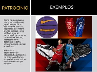 PATROCÍNIO
Como na maioria dos
esportes, um time ou
jogador específico
(geralmente os mais
populares, que fazem
grande sucesso com o
público) pode ser
patrocinado por marcas
como Nike e Adidas,
aparecendo nos
detalhes dos tênis,
uniforme, meia e outros
acessórios.
Além disso,
dependendo do
interesse, há patrocínio
via projetos culturais,
por prefeituras e outras
empresas de campos
variados.

EXEMPLOS

 
