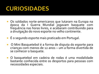 

Os soldados norte-americanos que lutaram na Europa na
época da I Guerra Mundial jogavam basquete com
frequência nas horas livres, e acabaram contribuindo para
a divulgação do novo esporte no velho continente.



É o segundo esporte mais praticado em Portugal.



O Mini Basquetebol é a forma de disputa do esporte para
crianças com menos de 12 anos – um a forma divertida de
se conhecer o basquete.



O basquetebol em cadeira de rodas é uma modalidade
bastante conhecida entre os desportos para pessoas com
necessidades especiais.

 