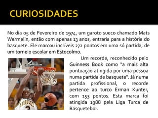No dia 05 de Fevereiro de 1974, um garoto sueco chamado Mats
Wermelin, então com apenas 13 anos, entraria para a história do
basquete. Ele marcou incríveis 272 pontos em uma só partida, de
um torneio escolar em Estocolmo.
Um recorde, reconhecido pelo
Guinness Book como "a mais alta
pontuação atingida por uma pessoa
numa partida de basquete". Já numa
partida profissional, o recorde
pertence ao turco Erman Kunter,
com 153 pontos. Esta marca foi
atingida 1988 pela Liga Turca de
Basquetebol.

 