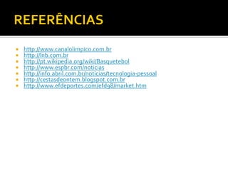 







http://www.canalolimpico.com.br
http://lnb.com.br
http://pt.wikipedia.org/wiki/Basquetebol
http://www.espbr.com/noticias
http://info.abril.com.br/noticias/tecnologia-pessoal
http://cestasdeontem.blogspot.com.br
http://www.efdeportes.com/efd98/market.htm

 