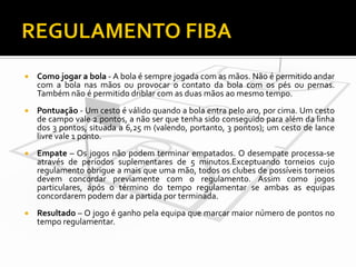 

Como jogar a bola - A bola é sempre jogada com as mãos. Não é permitido andar
com a bola nas mãos ou provocar o contato da bola com os pés ou pernas.
Também não é permitido driblar com as duas mãos ao mesmo tempo.



Pontuação - Um cesto é válido quando a bola entra pelo aro, por cima. Um cesto
de campo vale 2 pontos, a não ser que tenha sido conseguido para além da linha
dos 3 pontos, situada a 6,25 m (valendo, portanto, 3 pontos); um cesto de lance
livre vale 1 ponto.



Empate – Os jogos não podem terminar empatados. O desempate processa-se
através de períodos suplementares de 5 minutos.Exceptuando torneios cujo
regulamento obrigue a mais que uma mão, todos os clubes de possíveis torneios
devem concordar previamente com o regulamento. Assim como jogos
particulares, após o término do tempo regulamentar se ambas as equipas
concordarem podem dar a partida por terminada.



Resultado – O jogo é ganho pela equipa que marcar maior número de pontos no
tempo regulamentar.

 