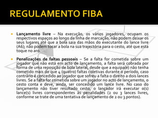 

Lançamento livre – Na execução, os vários jogadores, ocupam os
respectivos espaços ao longo da linha de marcação, não podem deixar os
seus lugares até que a bola saia das mãos do executante do lance livre
(A6); não podem tocar a bola na sua trajectória para o cesto, até que esta
toque no aro.



Penalizações de faltas pessoais – Se a falta for cometida sobre um
jogador que não está em acto de lançamento, a falta será cobrada por
forma de uma reposição de bola lateral, desde que a equipa(e) não tenha
cometido mais do que 4 (quatro) faltas coletivas durante o período, caso
contrário é concedido ao jogador que sofreu a falta o direito a dois lances
livres. Se a falta for cometida sobre um jogador no acto de lançamento, o
cesto conta e deve, ainda, ser concedido um lance livre. No caso do
lançamento não tiver resultado cesto, o lançador irá executar o(s)
lance(s) livres correspondentes às penalidades (2 ou 3 lances livres,
conforme se trate de uma tentativa de lançamento de 2 ou 3 pontos).

 