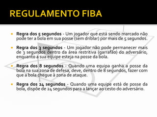 

Regra dos 5 segundos - Um jogador que está sendo marcado não
pode ter a bola em sua posse (sem driblar) por mais de 5 segundos.



Regra dos 3 segundos - Um jogador não pode permanecer mais
de 3 segundos dentro da área restritiva (garrafão) do adversário,
enquanto a sua equipe esteja na posse da bola.



Regra dos 8 segundos - Quando uma equipa ganha a posse da
bola na sua zona de defesa, deve, dentro de 8 segundos, fazer com
que a bola chegue à zona de ataque.



Regra dos 24 segundos - Quando uma equipe está de posse da
bola, dispõe de 24 segundos para a lançar ao cesto do adversário.

 