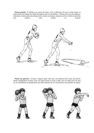Passe picado - É idêntico ao passe de peito, com a diferença de que a bola toque no
chão antes de chegar às mãos do jogador que vai recebê-la. v Passe por cima da cabeça -
Elevando a bola acima da cabeça com ambos os braços, lançá-la com um forte movimento
dos pulsos, sem baixar os braços.
Passe de gancho - A bola é segura pela mão que vai lançá-la bem junto ao punho,
dedos espalhados na bola. Com um passo atrás ou para o lado, dar um solto com um giro
no ar simultâneo ao lançamento da bola através de um movimento circundante do braço.
 