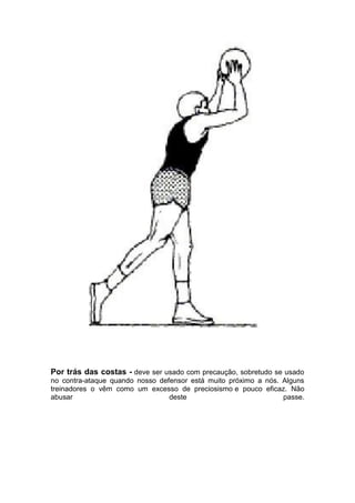 Por trás das costas - deve ser usado com precaução, sobretudo se usado
no contra-ataque quando nosso defensor está muito próximo a nós. Alguns
treinadores o vêm como um excesso de preciosismo e pouco eficaz. Não
abusar deste passe.
 