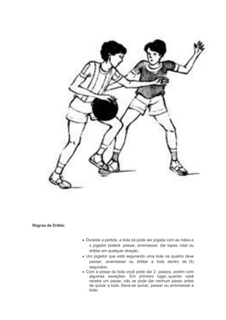 Regras de Drible:
 Durante a partida, a bola só pode ser jogada com as mãos e
o jogador poderá: passar, arremessar, dar tapas, rolar ou
driblar em qualquer direção.
 Um jogador que está segurando uma bola na quadra deve
passar, arremessar ou driblar a bola dentro de (5)
segundos;
 Com a posse da bola você pode dar 2 passos, porém com
algumas exceções. Em primeiro lugar, quando você
recebe um passe, não se pode dar nenhum passo antes
de quicar a bola. Deve-se quicar, passar ou arremessar a
bola;
 