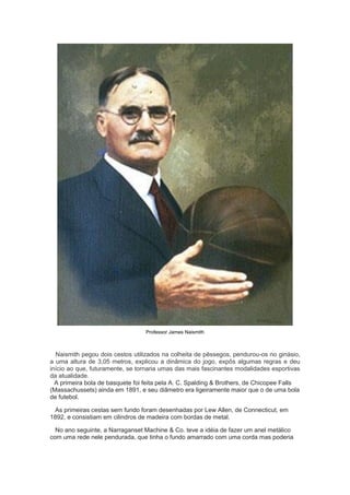 Professor James Naismith
Naismith pegou dois cestos utilizados na colheita de pêssegos, pendurou-os no ginásio,
a uma altura de 3,05 metros, explicou a dinâmica do jogo, expôs algumas regras e deu
início ao que, futuramente, se tornaria umas das mais fascinantes modalidades esportivas
da atualidade.
A primeira bola de basquete foi feita pela A. C. Spalding & Brothers, de Chicopee Falls
(Massachussets) ainda em 1891, e seu diâmetro era ligeiramente maior que o de uma bola
de futebol.
As primeiras cestas sem fundo foram desenhadas por Lew Allen, de Connecticut, em
1892, e consistiam em cilindros de madeira com bordas de metal.
No ano seguinte, a Narraganset Machine & Co. teve a idéia de fazer um anel metálico
com uma rede nele pendurada, que tinha o fundo amarrado com uma corda mas poderia
 