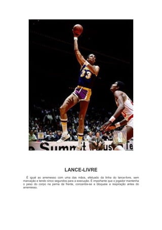 LANCE-LIVRE
É igual ao arremesso com uma das mãos, efetuado da linha do lance-livre, sem
marcação e tendo cinco segundos para a execução. É importante que o jogador mantenha
o peso do corpo na perna da frente, concentre-se e bloqueie a respiração antes do
arremesso.
 