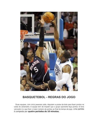 BASQUETEBOL - REGRAS DO JOGO
Duas equipes, com cinco pessoas cada, disputam a posse da bola para fazer pontos na
cesta do adversário. A equipe tem de impedir que o grupo oponente faça pontos. O time
vencedor é o que fizer o maior número de pontos ao final do tempo de jogo. Uma partida
é composta por quatro períodos de 10 minutos.
 