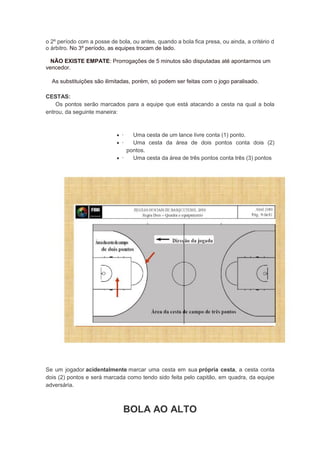 o 2º período com a posse de bola, ou antes, quando a bola fica presa, ou ainda, a critério d
o árbitro. No 3º período, as equipes trocam de lado.
NÃO EXISTE EMPATE: Prorrogações de 5 minutos são disputadas até apontarmos um
vencedor.
As substituições são ilimitadas, porém, só podem ser feitas com o jogo paralisado.
CESTAS:
Os pontos serão marcados para a equipe que está atacando a cesta na qual a bola
entrou, da seguinte maneira:
 · Uma cesta de um lance livre conta (1) ponto.
 · Uma cesta da área de dois pontos conta dois (2)
pontos.
 · Uma cesta da área de três pontos conta três (3) pontos
Se um jogador acidentalmente marcar uma cesta em sua própria cesta, a cesta conta
dois (2) pontos e será marcada como tendo sido feita pelo capitão, em quadra, da equipe
adversária.
BOLA AO ALTO
 