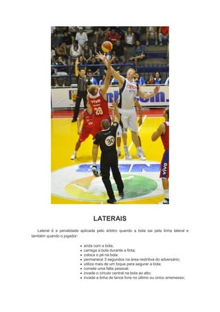 LATERAIS
Lateral é a penalidade aplicada pelo árbitro quando a bola sai pela linha lateral e
também quando o jogador:
 anda com a bola;
 carrega a bola durante a finta;
 coloca o pé na bola;
 permanece 3 segundos na área restritiva do adversário;
 utiliza mais de um toque para segurar a bola;
 comete uma falta pessoal;
 invade o círculo central na bola ao alto;
 invade a linha de lance livre no último ou único arremesso;
 