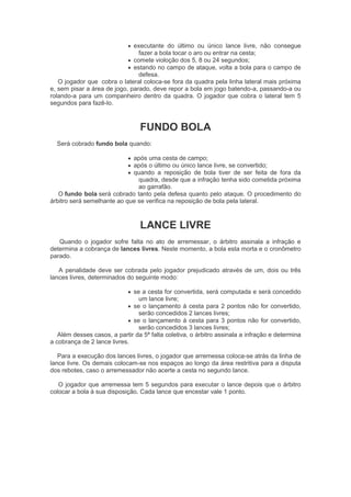  executante do último ou único lance livre, não consegue
fazer a bola tocar o aro ou entrar na cesta;
 comete violoção dos 5, 8 ou 24 segundos;
 estando no campo de ataque, volta a bola para o campo de
defesa.
O jogador que cobra o lateral coloca-se fora da quadra pela linha lateral mais próxima
e, sem pisar a área de jogo, parado, deve repor a bola em jogo batendo-a, passando-a ou
rolando-a para um companheiro dentro da quadra. O jogador que cobra o lateral tem 5
segundos para fazê-lo.
FUNDO BOLA
Será cobrado fundo bola quando:
 após uma cesta de campo;
 após o último ou único lance livre, se convertido;
 quando a reposição de bola tiver de ser feita de fora da
quadra, desde que a infração tenha sido cometida próxima
ao garrafão.
O fundo bola será cobrado tanto pela defesa quanto pelo ataque. O procedimento do
árbitro será semelhante ao que se verifica na reposição de bola pela lateral.
LANCE LIVRE
Quando o jogador sofre falta no ato de arremessar, o árbitro assinala a infração e
determina a cobrança de lances livres. Neste momento, a bola esta morta e o cronômetro
parado.
A penalidade deve ser cobrada pelo jogador prejudicado através de um, dois ou três
lances livres, determinados do seguinte modo:
 se a cesta for convertida, será computada e será concedido
um lance livre;
 se o lançamento à cesta para 2 pontos não for convertido,
serão concedidos 2 lances livres;
 se o lançamento à cesta para 3 pontos não for convertido,
serão concedidos 3 lances livres;
Além desses casos, a partir da 5ª falta coletiva, o árbitro assinala a infração e determina
a cobrança de 2 lance livres.
Para a execução dos lances livres, o jogador que arremessa coloca-se atrás da linha de
lance livre. Os demais colocam-se nos espaços ao longo da área restritiva para a disputa
dos rebotes, caso o arremessador não acerte a cesta no segundo lance.
O jogador que arremessa tem 5 segundos para executar o lance depois que o árbitro
colocar a bola à sua disposição. Cada lance que encestar vale 1 ponto.
 