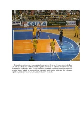 Os jogadores colocam-se no espaço ao longo da área de lance livre em número de 3 de
um lado e 2 do outro, sendo que cada jogador coloca-se ao lado de um adversário. Os
lugares mais próximos à cesta são ocupados por jogadores da equipe defensora. Nenhum
jogador poderá invadir a área restritiva (garrafão) antes que a bola saia das mãos do
jogador que cobra o lance livre, toque o aro ou entre na cesta.
 