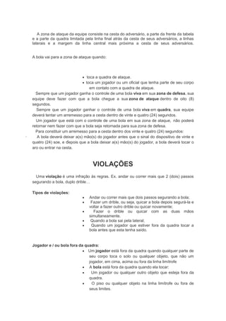 A zona de ataque da equipe consiste na cesta do adversário, a parte da frente da tabela
e a parte da quadra limitada pela linha final atrás da cesta de seus adversários, a linhas
laterais e a margem da linha central mais próxima a cesta de seus adversários.
A bola vai para a zona de ataque quando:
 toca a quadra de ataque.
 toca um jogador ou um oficial que tenha parte de seu corpo
em contato com a quadra de ataque.
Sempre que um jogador ganha o controle de uma bola viva em sua zona de defesa, sua
equipe deve fazer com que a bola chegue a sua zona de ataque dentro de oito (8)
segundos.
Sempre que um jogador ganhar o controle de uma bola viva em quadra, sua equipe
deverá tentar um arremesso para a cesta dentro de vinte e quatro (24) segundos.
Um jogador que está com o controle de uma bola em sua zona de ataque, não poderá
retornar nem fazer com que a bola seja retornada para sua zona de defesa.
Para constituir um arremesso para a cesta dentro dos vinte e quatro (24) segundos:
· A bola deverá deixar a(s) mão(s) do jogador antes que o sinal do dispositivo de vinte e
quatro (24) soe, e depois que a bola deixar a(s) mão(s) do jogador, a bola deverá tocar o
aro ou entrar na cesta.
VIOLAÇÕES
Uma violação é uma infração às regras. Ex. andar ou correr mais que 2 (dois) passos
segurando a bola, duplo drible…
Tipos de violações:
 Andar ou correr mais que dois passos segurando a bola;
 Fazer um drible, ou seja, quicar a bola depois segurá-la e
voltar a fazer outro drible ou quicar novamente;
 Fazer o drible ou quicar com as duas mãos
simultaneamente.
 Quando a bola sai pela lateral;
 Quando um jogador que estiver fora da quadra tocar a
bola antes que esta tenha saído.
Jogador e / ou bola fora da quadra:
 Um jogador está fora da quadra quando qualquer parte de
seu corpo toca o solo ou qualquer objeto, que não um
jogador, em cima, acima ou fora da linha limítrofe
 A bola está fora da quadra quando ela tocar:
 Um jogador ou qualquer outro objeto que esteja fora da
quadra.
 O piso ou qualquer objeto na linha limítrofe ou fora de
seus limites.
 