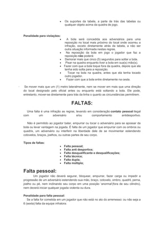  Os suportes da tabela, a parte de trás das tabelas ou
qualquer objeto acima da quadra de jogo.
Penalidade para violações:
 A bola será concedida aos adversários para uma
reposição no local mais próximo do local onde ocorreu a
infração, exceto diretamente atrás da tabela, a não ser
outra situação informada nestas regras.
 Na reposição da bola em jogo o jogador que faz a
reposição não poderá:
 Demorar mais que cinco (5) segundos para soltar a bola.
 Pisar na quadra enquanto tiver a bola em sua(s) mão(s).
 Fazer com que a bola toque fora da quadra, depois que ela
tenha sido solta para a reposição.
 Tocar na bola na quadra, antes que ela tenha tocado
outro jogador.
 Fazer com que a bola entre diretamente na cesta.
· Se mover mais que um (1) metro lateralmente, nem se mover em mais que uma direção
do local designado pelo oficial antes ou enquanto está soltando a bola. Ele pode,
entretanto, mover-se diretamente para trás da linha o quanto as circunstâncias permitirem.
FALTAS:
Uma falta é uma infração as regras, levando em consideração contato pessoal ilegal
com um adversário e/ou comportamento antidesportivo.
Não é permitido ao jogador bater, empurrar ou tocar o adversário para se apossar da
bola ou levar vantagem na jogada. É falta de um jogador que empurrar com os ombros ou
quadris, um adversário ou interferir na liberdade dele de se movimentar estendendo
cotovelos, braços, joelhos, ou outras partes de seu corpo.
Tipos de faltas:
 Falta pessoal;
 Falta anti desportiva;
 Falta desqualificante e desqualificações;
 Falta técnica;
 Falta dupla;
 Falta múltipla;
Falta pessoal:
Um jogador não deverá segurar, bloquear, empurrar, fazer carga ou impedir a
progressão de um adversário estendendo sua mão, braço, cotovelo, ombro, quadril, perna,
joelho ou pé, nem inclinando seu corpo em uma posição „anormal‟(fora de seu cilindro),
nem deverá iniciar qualquer jogada violenta ou dura.
Penalidade para falta pessoal:
Se a falta for cometida em um jogador que não está no ato do arremesso: ou não seja a
6 (sexta) falta da equipe infratora:
 