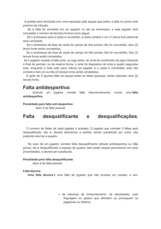 · A partida será reiniciada com uma reposição pela equipe que sofreu a falta no ponto mais
próximo da infração.
Se a falta for cometida em um jogador no ato do arremesso, a este jogador será
concedido o número de lance(s) livre(s) como segue:
· Se o arremesso para a cesta é convertido, a cesta contará e um (1) lance livre adicional
será concedido.
· Se o arremesso da área de cesta de campo de dois pontos não for convertido, dois (2)
lance livres serão concedidos.
· Se o arremesso da área de cesta de campo de três pontos não for convertido, três (3)
lances livres serão concedidos.
· Se o jogador receber a falta junto, ou logo antes, do sinal do cronômetro de jogo indicando
o final do período, ou da mesma forma, o sinal do dispositivo de vinte e quatro segundos
soar, enquanto a bola está na(s) mão(s) do jogador e a cesta é convertida, esta não
contará e dois (2) ou três (3) lances livres serão concedidos.
· A partir da 5 (quinta) falta da equipe todas as faltas pessoais, serão cobrados dois (2)
lances livres.
Falta antidesportiva:
Quando um jogador comete falta intencionalmente, ocorre uma falta
antidesportiva.
Penalidade para falta anti desportiva:
Idem à de falta pessoal
Falta desqualificante e desqualificações:
O numero de faltas de cada jogador é anotado. O jogador que cometer 5 faltas será
desqualificado, isto é, deverá abandonar a partida, sendo substituído por outro, não
podendo retornar a quadra.
No caso de um jogador cometer falta desqualificante (atitude antidesportiva ou falta
grave), ele é desqualificado e expulso da quadra, sem poder sequer permanecer em suas
proximidades, e deverá ser substituído.
Penalidade para falta desqualificante
Idem à de falta pessoal
Falta técnica:
Uma falta técnica é uma falta de jogador que não envolve um contato, e sim:
 de natureza de comportamento de desrespeito, usar
linguagem ou gestos que ofendam ou provoquem os
jogadores ou árbitros;
 