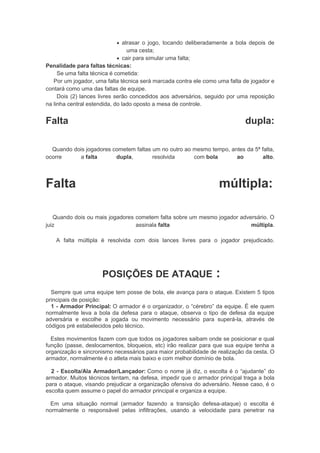  atrasar o jogo, tocando deliberadamente a bola depois de
uma cesta;
 cair para simular uma falta;
Penalidade para faltas técnicas:
Se uma falta técnica é cometida:
Por um jogador, uma falta técnica será marcada contra ele como uma falta de jogador e
contará como uma das faltas de equipe.
Dois (2) lances livres serão concedidos aos adversários, seguido por uma reposição
na linha central estendida, do lado oposto a mesa de controle.
Falta dupla:
Quando dois jogadores cometem faltas um no outro ao mesmo tempo, antes da 5ª falta,
ocorre a falta dupla, resolvida com bola ao alto.
Falta múltipla:
Quando dois ou mais jogadores cometem falta sobre um mesmo jogador adversário. O
juiz assinala falta múltipla.
A falta múltipla é resolvida com dois lances livres para o jogador prejudicado.
POSIÇÕES DE ATAQUE :
Sempre que uma equipe tem posse de bola, ele avança para o ataque. Existem 5 tipos
principais de posição:
1 - Armador Principal: O armador é o organizador, o “cérebro” da equipe. É ele quem
normalmente leva a bola da defesa para o ataque, observa o tipo de defesa da equipe
adversária e escolhe a jogada ou movimento necessário para superá-la, através de
códigos pré estabelecidos pelo técnico.
Estes movimentos fazem com que todos os jogadores saibam onde se posicionar e qual
função (passe, deslocamentos, bloqueios, etc) irão realizar para que sua equipe tenha a
organização e sincronismo necessários para maior probabilidade de realização da cesta. O
armador, normalmente é o atleta mais baixo e com melhor domínio de bola.
2 - Escolta/Ala Armador/Lançador: Como o nome já diz, o escolta é o “ajudante” do
armador. Muitos técnicos tentam, na defesa, impedir que o armador principal traga a bola
para o ataque, visando prejudicar a organização ofensiva do adversário. Nesse caso, é o
escolta quem assume o papel do armador principal e organiza a equipe.
Em uma situação normal (armador fazendo a transição defesa-ataque) o escolta é
normalmente o responsável pelas infiltrações, usando a velocidade para penetrar na
 