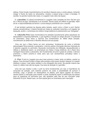 defesa. Outra função importantíssima do escolta é disparar para o contra-ataque, tentando
chegar à frente de todos os adversários, receber o passe longo e fazer a bandeja. O
escolta, na grande maioria das vezes, é o jogador mais veloz da equipe.
3 - Lateral/Ala: O Lateral normalmente é o jogador mais completo do time. Ele tem que
ter a “leitura do jogo” semelhante a um armador. Sendo capaz de infiltrar no garrafão. Além
de ter a responsabilidade de fechar o contra-ataque juntamente com o escolta.
O ala também participa da disputa pelos rebotes, assim como o líbero e pivô. Dentro
dessas características, o lateral transita por todas as vertentes inerentes a um jogador de
basquete, porém, o arremesso de média e longa distância é praticamente sua “obrigação”.
4 - Líbero/Ala Pivô: Essa nomenclatura foi adotada recentemente pelos estudiosos do
basquetebol e expressa fielmente, o que significa a função do antigo ala-pivô. O potencial
de arremesso, força física e domínio dos fundamentos do atleta desta posição,
normalmente vai determinar a filosofia ofensiva da sua equipe.
Uma vez que o líbero tenha um bom arremesso, fundamento de corte e enfrente
desvantagem física perante o adversário, o técnico adota a formação ofensiva chamada de
4 abertos, jogando no perímetro. Buscando movimentos de infiltração, desequilibrando a
defesa e, facilitando assim, os arremessos de média e longa distância. Se o líbero leva
vantagem física sobre o adversário, tem fundamentos de pivô e gosta do contato, o técnico
posiciona o líbero próximo à cesta para que sua característica prevaleça sobre o
adversário.
5 - Pivô: O pivô é o jogador que atua mais próximo à cesta, tanto na defesa, quanto no
ataque. Sua principal função é brigar pela posição onde possa receber (ataque) ou impedir
(defesa) o passe. Lutar pelos rebotes é uma obrigação dos pivôs. Na grande maioria das
vezes é o atleta mais alto da equipe. Sua área de atuação é o garrafão.
Uma vez que receba a bola, o pivô se torna fundamental, por isso a importância da
conquista da posição, pois estando próximo da cesta a possibilidade de pontuar é
iminente. Logo, é gerado um desequilíbrio na defesa, pois algum jogador da mesma
deverá dobrar a marcação para impedir a cesta, facilitando assim a distribuição de passes
para os jogadores do perímetro que, são ajudados pelo fato do seu marcador estar
dobrando no pivô. Nesse caso, um bom passe gera um arremesso sem marcação.
 