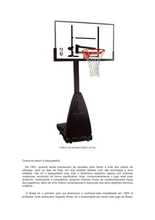 TABELA DE BASQUETEBOL ATUAL
Criava-se assim o basquetebol.
De 1981, quando ainda precisavam de escadas para retirar a bola dos cestos de
pêssego, para os dias de hoje, em que existem tabelas com alta tecnologia e aros
retráteis, não só o basquetebol mas todo o fenômeno esportivo passou por diversas
mudanças, evoluindo de forma significativa. Hoje, comprovadamente o jogo está mais
dinâmico, imprevisível e competitivo, exigindo maiores níveis de condicionamento físico
dos jogadores, além de uma melhor compreensão e execução dos seus aspectos técnicos
e táticos.
O Brasil foi o primeiro país sul americano a conhecer esta modalidade em 1894. O
professor norte americano Augusto Shaw, foi o responsável por trazer este jogo ao Brasil,
 