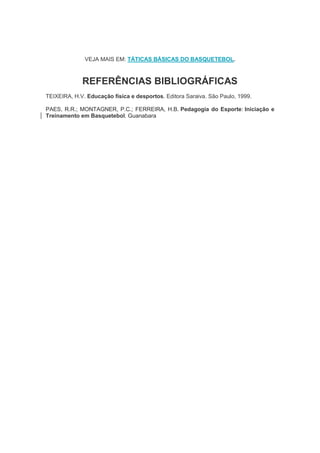 VEJA MAIS EM: TÁTICAS BÁSICAS DO BASQUETEBOL.
REFERÊNCIAS BIBLIOGRÁFICAS
TEIXEIRA, H.V. Educação física e desportos. Editora Saraiva. São Paulo, 1999.
PAES, R.R.; MONTAGNER, P.C.; FERREIRA, H.B. Pedagogia do Esporte: Iniciação e
Treinamento em Basquetebol. Guanabara
 