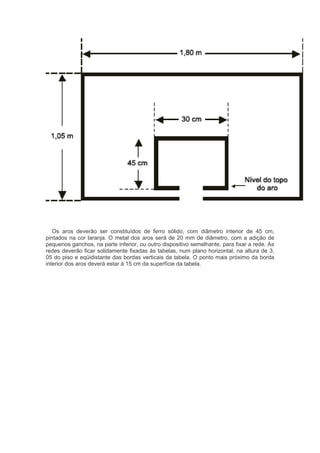 Os aros deverão ser constituídos de ferro sólido, com diâmetro interior de 45 cm,
pintados na cor laranja. O metal dos aros será de 20 mm de diâmetro, com a adição de
pequenos ganchos, na parte inferior, ou outro dispositivo semelhante, para fixar a rede. As
redes deverão ficar solidamente fixadas às tabelas, num plano horizontal, na altura de 3,
05 do piso e eqüidistante das bordas verticais da tabela. O ponto mais próximo da borda
interior dos aros deverá estar à 15 cm da superfície da tabela.
 