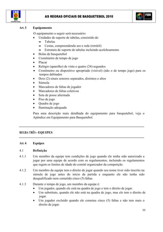 AS REGRAS OFICIAIS DE BASQUETEBOL 2010
11
Art. 3 Equipamento
O equipamento a seguir será necessário:
• Unidades de suporte de tabelas, consistido de:
▬ Tabelas
▬ Cestas, compreendendo aro e rede (retrátil)
▬ Estrutura de suporte de tabelas incluindo acolchoamento
• Bolas de basquetebol
• Cronômetro de tempo de jogo
• Placar
• Relógio (aparelho) de vinte e quatro (24) segundos
• Cronômetro ou dispositivo apropriado (visível) (não o de tempo jogo) para os
tempos debitados
• Dois (2) sinais sonoros separados, distintos e altos
• Súmula
• Marcadores de faltas de jogador
• Marcadores de faltas coletivas
• Seta de posse alternada
• Piso de jogo
• Quadra de jogo
• Iluminação adequada
Para uma descrição mais detalhada do equipamento para basquetebol, veja o
Apêndice em Equipamento para Basquetebol.
REGRA TRÊS - EQUIPES
Art. 4 Equipes
4.1 Definição
4.1.1 Um membro da equipe tem condições de jogo quando ele tenha sido autorizado a
jogar por uma equipe de acordo com os regulamentos, incluindo os regulamentos
que regem os limites de idade do comitê organizador da competição.
4.1.2 Um membro da equipe tem o direito de jogar quando seu nome tiver sido inscrito na
súmula de jogo antes do início da partida e enquanto ele não tenha sido
desqualificado nem cometido cinco (5) faltas.
4.1.3 Durante o tempo de jogo, um membro da equipe é:
• Um jogador, quando ele está na quadra de jogo e tem o direito de jogar.
• Um substituto, quando ele não está na quadra de jogo, mas ele tem o direito de
jogar.
• Um jogador excluído quando ele cometeu cinco (5) faltas e não tem mais o
direito de jogar.
 