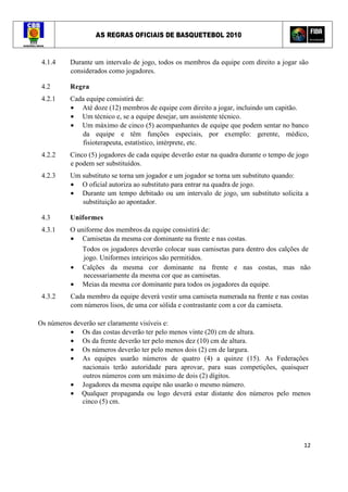 AS REGRAS OFICIAIS DE BASQUETEBOL 2010
12
4.1.4 Durante um intervalo de jogo, todos os membros da equipe com direito a jogar são
considerados como jogadores.
4.2 Regra
4.2.1 Cada equipe consistirá de:
• Até doze (12) membros de equipe com direito a jogar, incluindo um capitão.
• Um técnico e, se a equipe desejar, um assistente técnico.
• Um máximo de cinco (5) acompanhantes de equipe que podem sentar no banco
da equipe e têm funções especiais, por exemplo: gerente, médico,
fisioterapeuta, estatístico, intérprete, etc.
4.2.2 Cinco (5) jogadores de cada equipe deverão estar na quadra durante o tempo de jogo
e podem ser substituídos.
4.2.3 Um substituto se torna um jogador e um jogador se torna um substituto quando:
• O oficial autoriza ao substituto para entrar na quadra de jogo.
• Durante um tempo debitado ou um intervalo de jogo, um substituto solicita a
substituição ao apontador.
4.3 Uniformes
4.3.1 O uniforme dos membros da equipe consistirá de:
• Camisetas da mesma cor dominante na frente e nas costas.
Todos os jogadores deverão colocar suas camisetas para dentro dos calções de
jogo. Uniformes inteiriços são permitidos.
• Calções da mesma cor dominante na frente e nas costas, mas não
necessariamente da mesma cor que as camisetas.
• Meias da mesma cor dominante para todos os jogadores da equipe.
4.3.2 Cada membro da equipe deverá vestir uma camiseta numerada na frente e nas costas
com números lisos, de uma cor sólida e contrastante com a cor da camiseta.
Os números deverão ser claramente visíveis e:
• Os das costas deverão ter pelo menos vinte (20) cm de altura.
• Os da frente deverão ter pelo menos dez (10) cm de altura.
• Os números deverão ter pelo menos dois (2) cm de largura.
• As equipes usarão números de quatro (4) a quinze (15). As Federações
nacionais terão autoridade para aprovar, para suas competições, quaisquer
outros números com um máximo de dois (2) dígitos.
• Jogadores da mesma equipe não usarão o mesmo número.
• Qualquer propaganda ou logo deverá estar distante dos números pelo menos
cinco (5) cm.
 